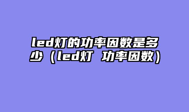 led灯的功率因数是多少（led灯 功率因数）