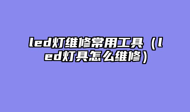 led灯维修常用工具（led灯具怎么维修）