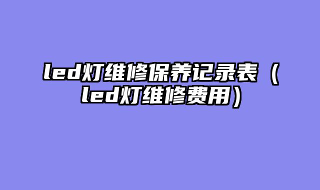 led灯维修保养记录表（led灯维修费用）
