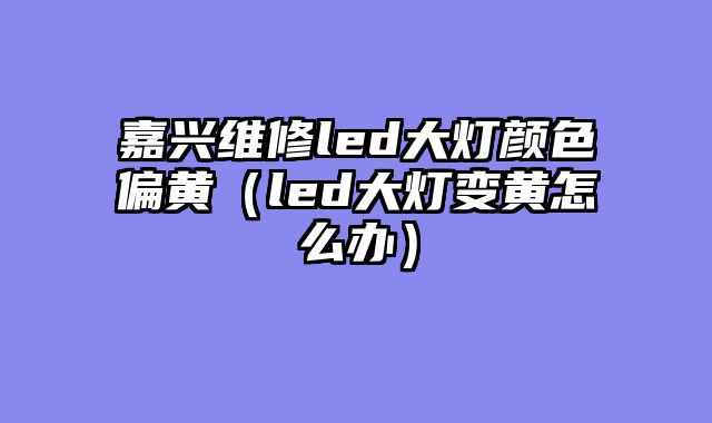 嘉兴维修led大灯颜色偏黄（led大灯变黄怎么办）
