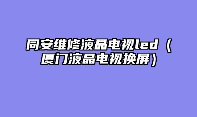 同安维修液晶电视led（厦门液晶电视换屏）