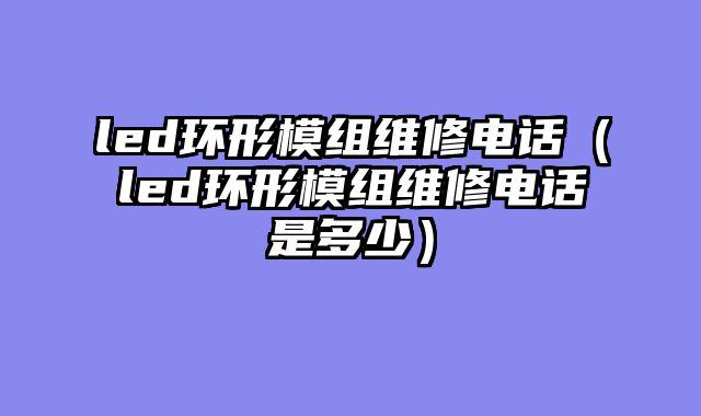 led环形模组维修电话（led环形模组维修电话是多少）