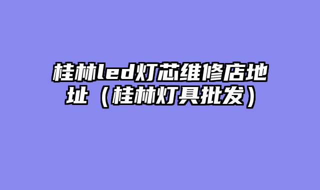 桂林led灯芯维修店地址（桂林灯具批发）