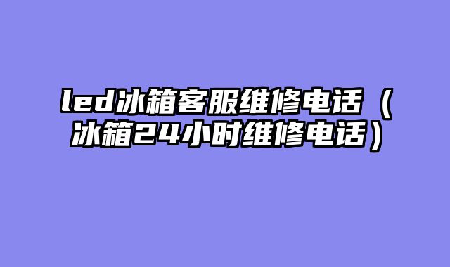led冰箱客服维修电话（冰箱24小时维修电话）