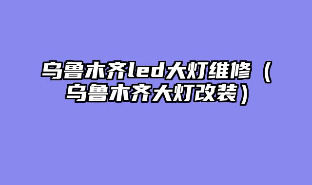 乌鲁木齐led大灯维修（乌鲁木齐大灯改装）
