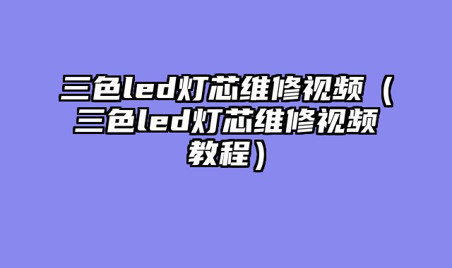 三色led灯芯维修视频（三色led灯芯维修视频教程）