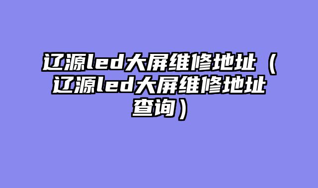 辽源led大屏维修地址（辽源led大屏维修地址查询）