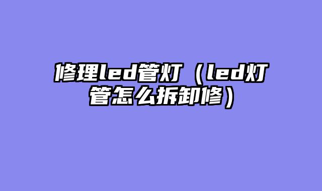 修理led管灯（led灯管怎么拆卸修）