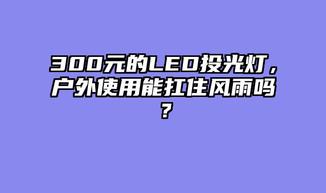 300元的LED投光灯，户外使用能扛住风雨吗？