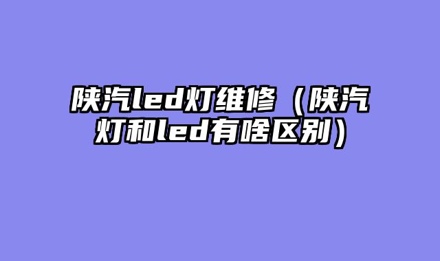 陕汽led灯维修（陕汽灯和led有啥区别）