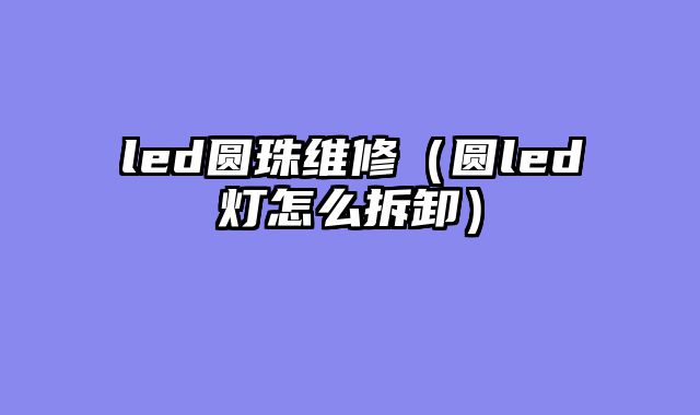 led圆珠维修（圆led灯怎么拆卸）