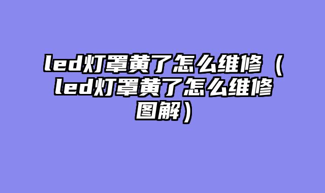 led灯罩黄了怎么维修（led灯罩黄了怎么维修图解）