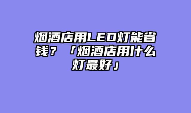 烟酒店用LED灯能省钱？「烟酒店用什么灯最好」
