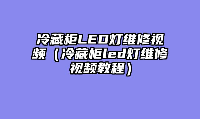 冷藏柜LED灯维修视频（冷藏柜led灯维修视频教程）