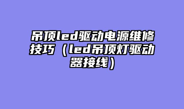 吊顶led驱动电源维修技巧（led吊顶灯驱动器接线）