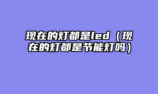 现在的灯都是led（现在的灯都是节能灯吗）