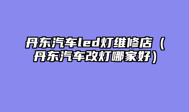 丹东汽车led灯维修店（丹东汽车改灯哪家好）