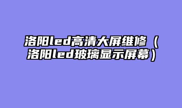 洛阳led高清大屏维修（洛阳led玻璃显示屏幕）