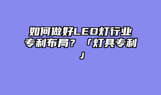 如何做好LED灯行业专利布局？「灯具专利」