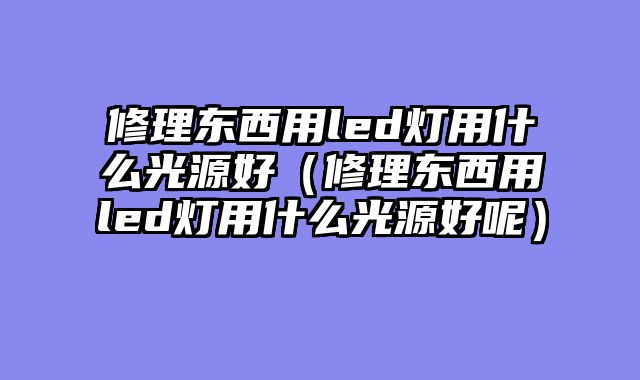 修理东西用led灯用什么光源好（修理东西用led灯用什么光源好呢）