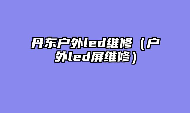丹东户外led维修（户外led屏维修）