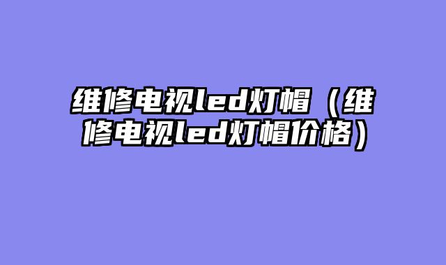 维修电视led灯帽（维修电视led灯帽价格）