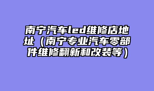 南宁汽车led维修店地址（南宁专业汽车零部件维修翻新和改装等）