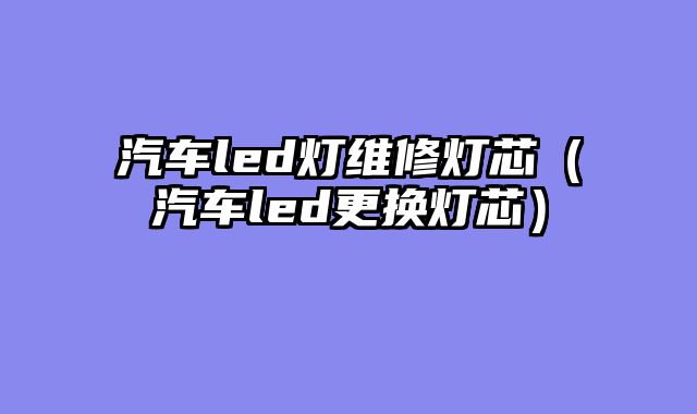汽车led灯维修灯芯（汽车led更换灯芯）
