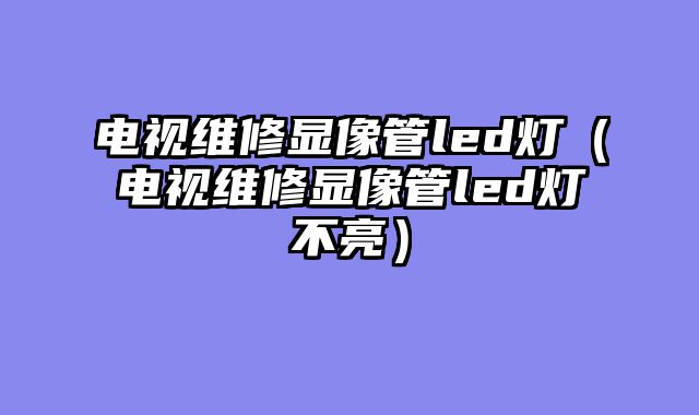 电视维修显像管led灯（电视维修显像管led灯不亮）