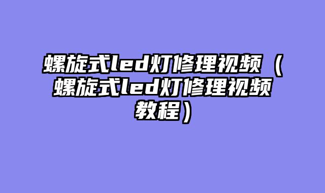 螺旋式led灯修理视频（螺旋式led灯修理视频教程）