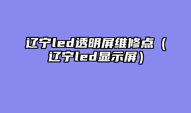 辽宁led透明屏维修点（辽宁led显示屏）