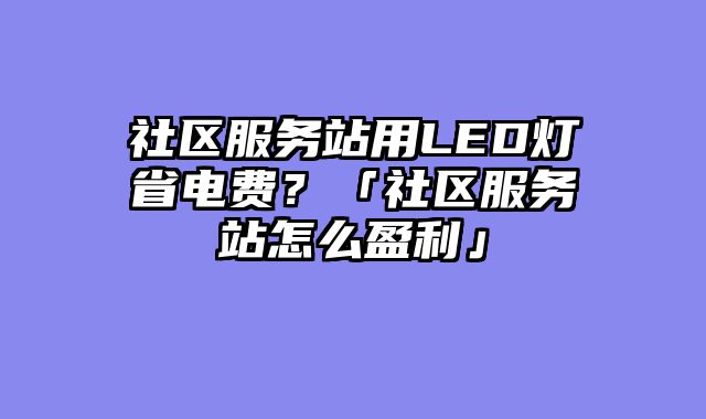 社区服务站用LED灯省电费？「社区服务站怎么盈利」