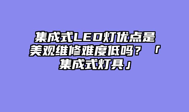 集成式LED灯优点是美观维修难度低吗？「集成式灯具」