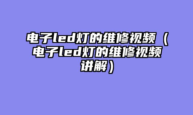 电子led灯的维修视频（电子led灯的维修视频讲解）