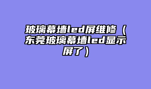 玻璃幕墙led屏维修（东莞玻璃幕墙led显示屏了）