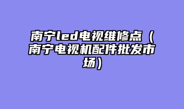 南宁led电视维修点（南宁电视机配件批发市场）