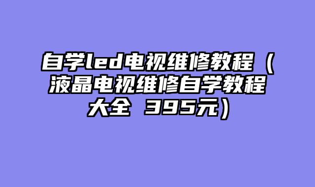 自学led电视维修教程（液晶电视维修自学教程大全 395元）