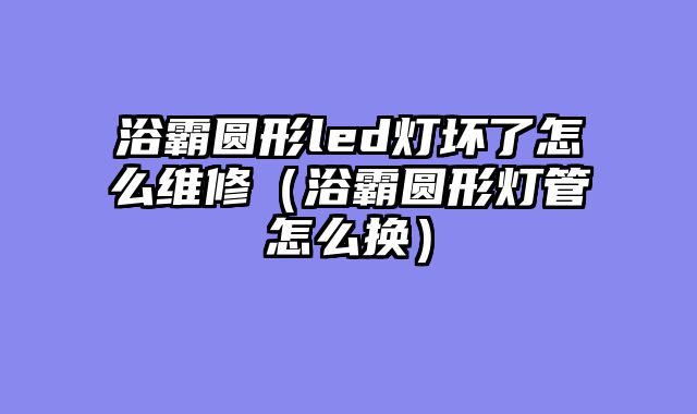 浴霸圆形led灯坏了怎么维修（浴霸圆形灯管怎么换）