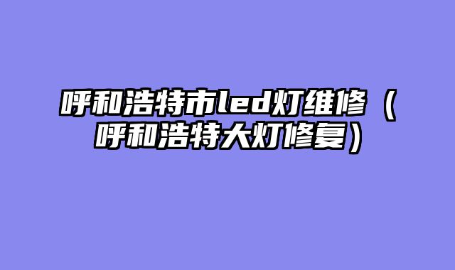 呼和浩特市led灯维修（呼和浩特大灯修复）