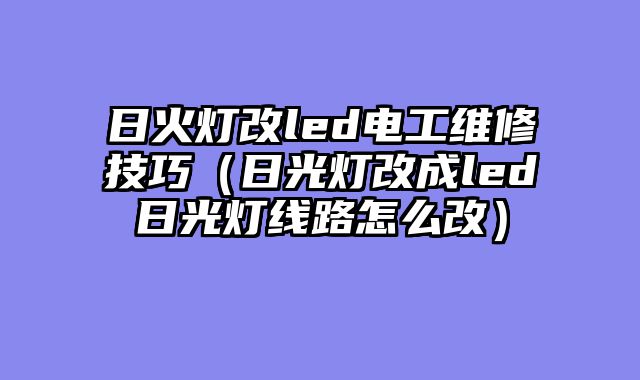 日火灯改led电工维修技巧（日光灯改成led日光灯线路怎么改）