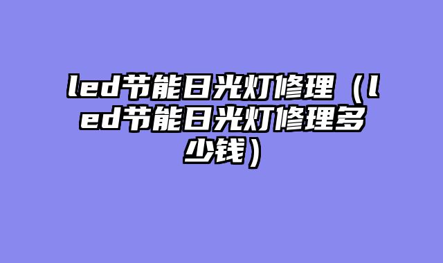 led节能日光灯修理（led节能日光灯修理多少钱）