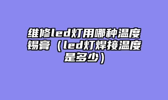 维修led灯用哪种温度锡膏（led灯焊接温度是多少）