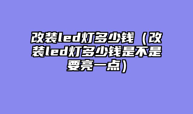 改装led灯多少钱（改装led灯多少钱是不是要亮一点）