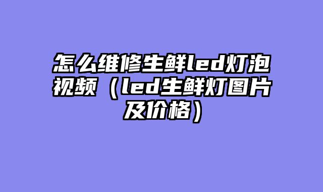 怎么维修生鲜led灯泡视频（led生鲜灯图片及价格）