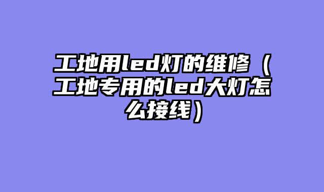 工地用led灯的维修（工地专用的led大灯怎么接线）
