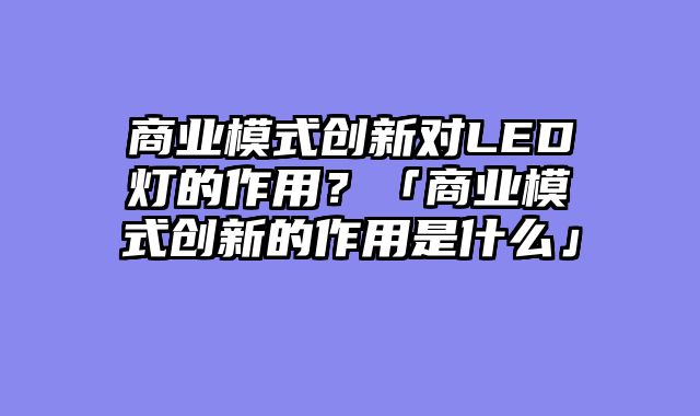 商业模式创新对LED灯的作用？「商业模式创新的作用是什么」