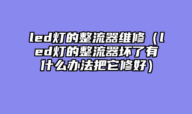 led灯的整流器维修（led灯的整流器坏了有什么办法把它修好）