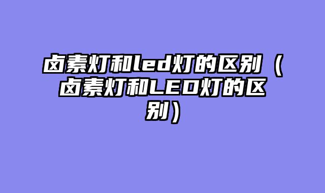 卤素灯和led灯的区别（卤素灯和LED灯的区别）