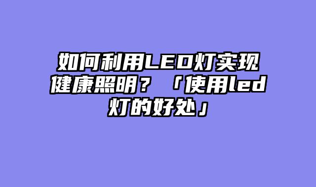 如何利用LED灯实现健康照明？「使用led灯的好处」