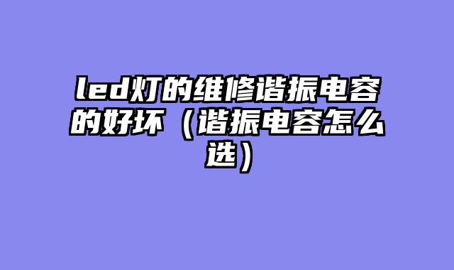 led灯的维修谐振电容的好坏（谐振电容怎么选）